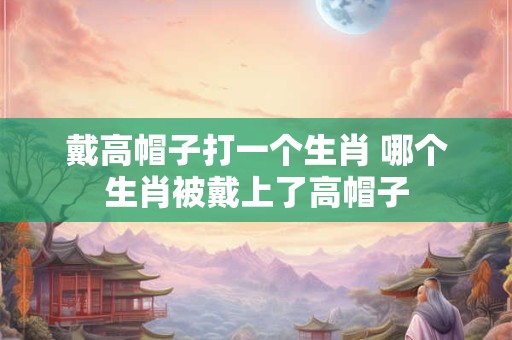 戴高帽子打一个生肖 哪个生肖被戴上了高帽子