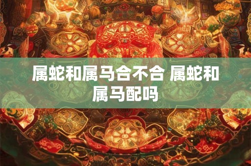 属蛇和属马合不合 属蛇和属马配吗