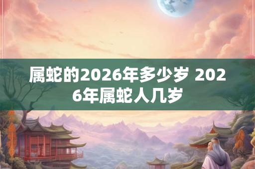 属蛇的2026年多少岁 2026年属蛇人几岁