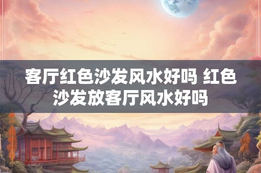 客厅红色沙发风水好吗 红色沙发放客厅风水好吗 客厅红色沙发风水好吗 红色沙发放客厅风水好吗