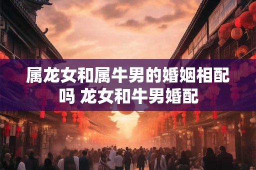 属龙女和属牛男的婚姻相配吗 龙女和牛男婚配