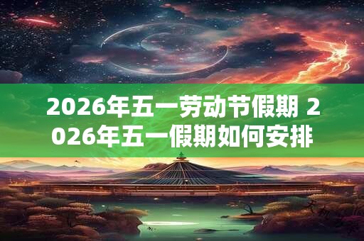 2026年五一劳动节假期 2026年五一假期如何安排