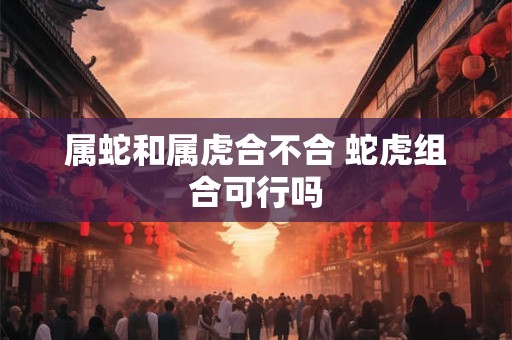 属蛇和属虎合不合 蛇虎组合可行吗