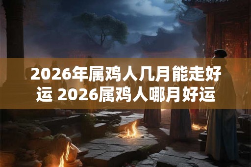 2026年属鸡人几月能走好运 2026属鸡人哪月好运 2026年属鸡人几月能走好运 2026属鸡人哪月好运