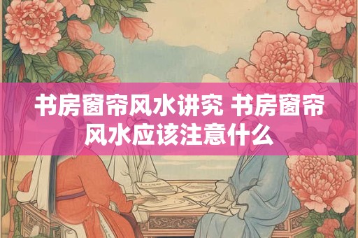 书房窗帘风水讲究 书房窗帘风水应该注意什么