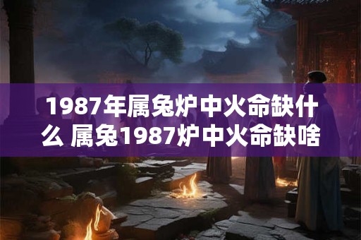 1987年属兔炉中火命缺什么 属兔1987炉中火命缺啥 1987年属兔炉中火命缺什么 属兔1987炉中火命缺啥