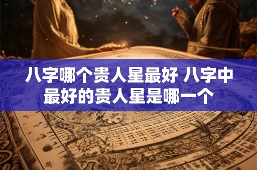 八字哪个贵人星最好 八字中最好的贵人星是哪一个