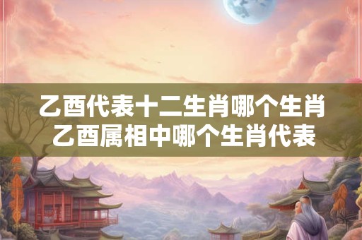 乙酉代表十二生肖哪个生肖 乙酉属相中哪个生肖代表十二生肖