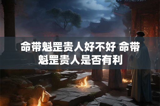 命带魁罡贵人好不好 命带魁罡贵人是否有利 命带魁罡贵人好不好 命带魁罡贵人是否有利