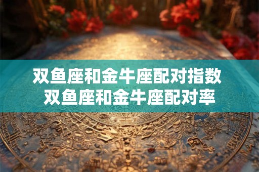 双鱼座和金牛座配对指数 双鱼座和金牛座配对率