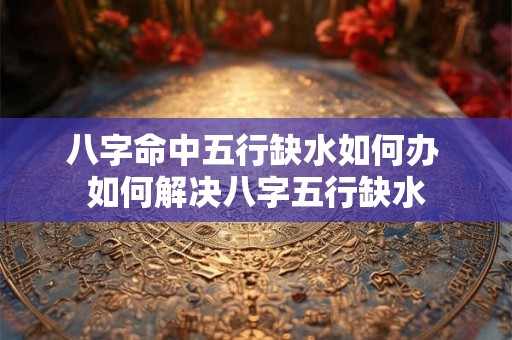 八字命中五行缺水如何办 如何解决八字五行缺水 八字命中五行缺水如何办 如何解决八字五行缺水
