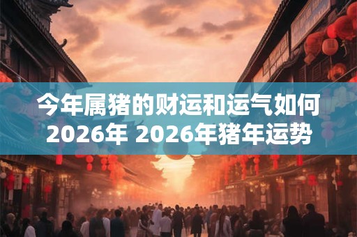 今年属猪的财运和运气如何2026年 2026年猪年运势如何