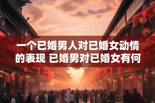 一个已婚男人对已婚女动情的表现 已婚男对已婚女有何表现