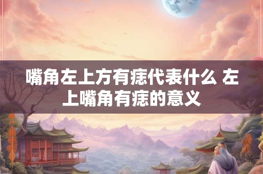 嘴角左上方有痣代表什么 左上嘴角有痣的意义 嘴角左上方有痣代表什么 左上嘴角有痣的意义