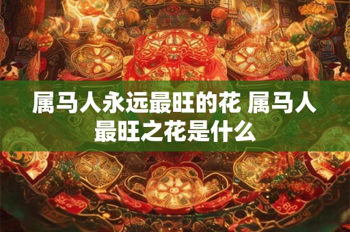 属马人永远最旺的花 属马人最旺之花是什么