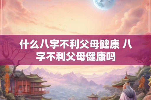 什么八字不利父母健康 八字不利父母健康吗