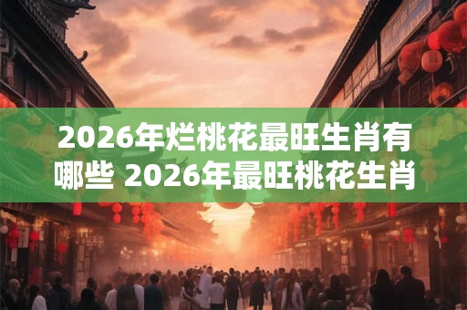 2026年烂桃花最旺生肖有哪些 2026年最旺桃花生肖是什么
