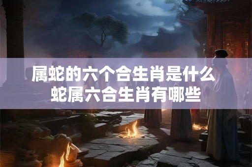 属蛇的六个合生肖是什么 蛇属六合生肖有哪些