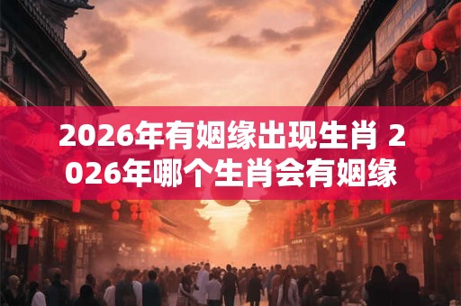 2026年有姻缘出现生肖 2026年哪个生肖会有姻缘