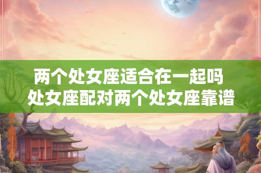 两个处女座适合在一起吗 处女座配对两个处女座靠谱吗