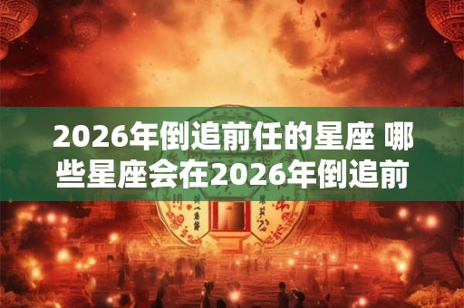 2026年倒追前任的星座 哪些星座会在2026年倒追前任