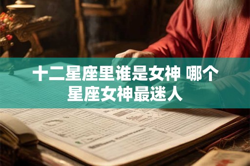 十二星座里谁是女神 哪个星座女神最迷人
