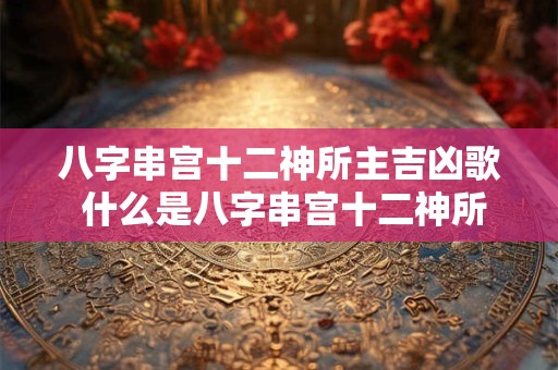八字串宫十二神所主吉凶歌 什么是八字串宫十二神所主吉凶歌