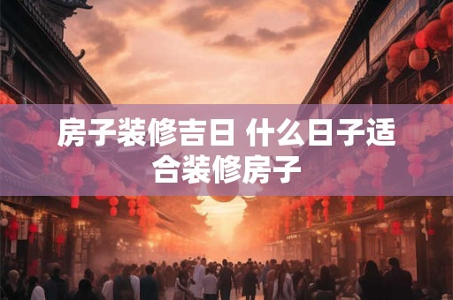 房子装修吉日 什么日子适合装修房子 房子装修吉日 什么日子适合装修房子