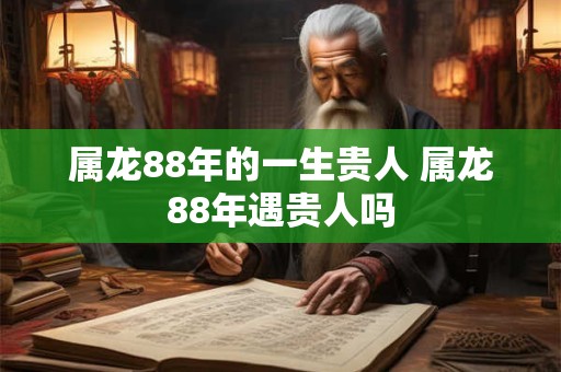 属龙88年的一生贵人 属龙88年遇贵人吗