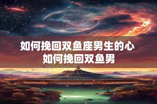 如何挽回双鱼座男生的心 如何挽回双鱼男