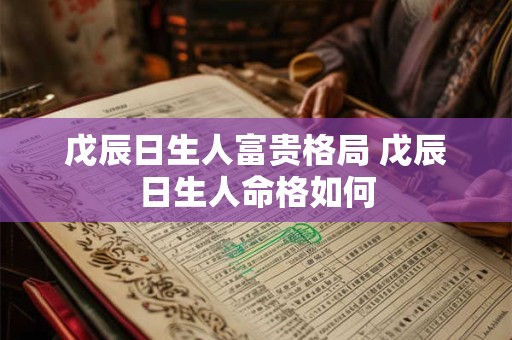 戊辰日生人富贵格局 戊辰日生人命格如何 戊辰日生人富贵格局 戊辰日生人命格如何