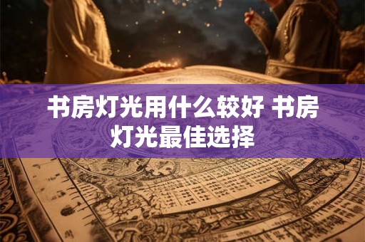 书房灯光用什么较好 书房灯光最佳选择 书房灯光用什么较好 书房灯光最佳选择