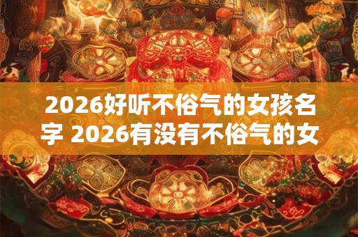 2026好听不俗气的女孩名字 2026有没有不俗气的女孩名字