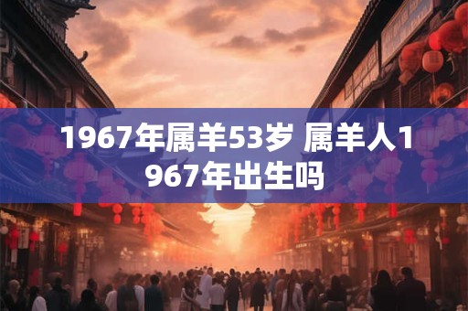 1967年属羊53岁 属羊人1967年出生吗 1967年属羊53岁 属羊人1967年出生吗