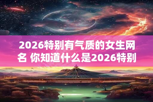 2026特别有气质的女生网名 你知道什么是2026特别有气质的女生网名吗 2026特别有气质的女生网名 你知道什么是2026特别有气质的女生网名吗