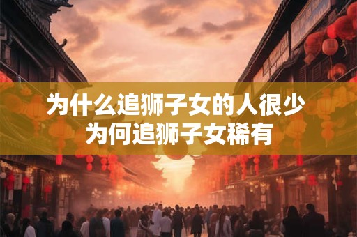 为什么追狮子女的人很少 为何追狮子女稀有 为什么追狮子女的人很少 为何追狮子女稀有