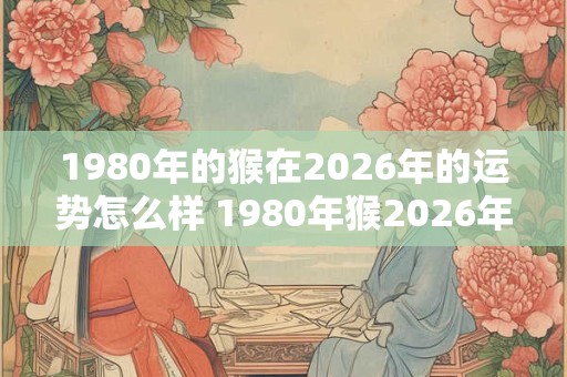1980年的猴在2026年的运势怎么样 1980年猴2026年运势如何 1980年的猴在2026年的运势怎么样 1980年猴2026年运势如何