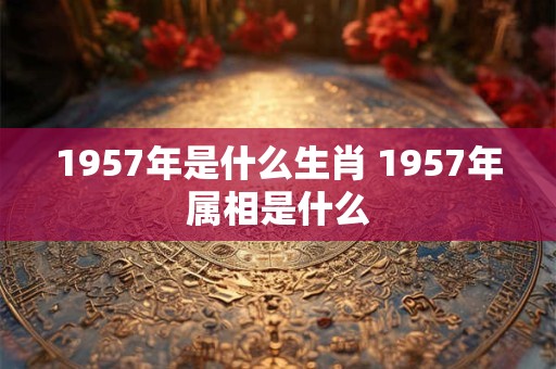 1957年是什么生肖 1957年属相是什么 1957年是什么生肖 1957年属相是什么