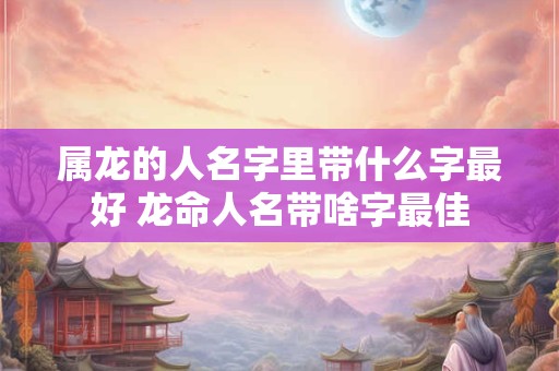 属龙的人名字里带什么字最好 龙命人名带啥字最佳