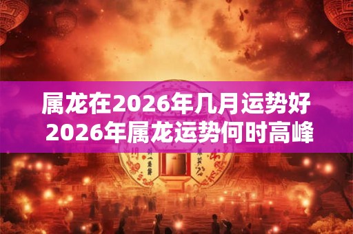 属龙在2026年几月运势好 2026年属龙运势何时高峰 属龙在2026年几月运势好 2026年属龙运势何时高峰