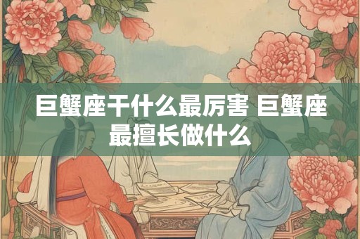 巨蟹座干什么最厉害 巨蟹座最擅长做什么 巨蟹座干什么最厉害 巨蟹座最擅长做什么