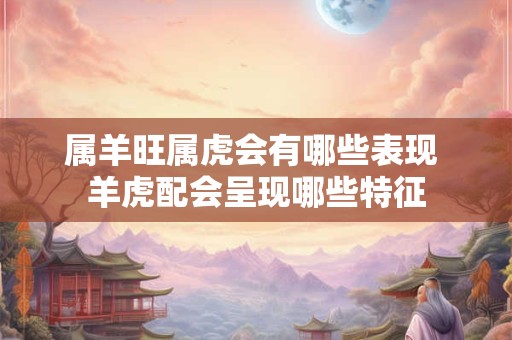 属羊旺属虎会有哪些表现 羊虎配会呈现哪些特征 属羊旺属虎会有哪些表现 羊虎配会呈现哪些特征