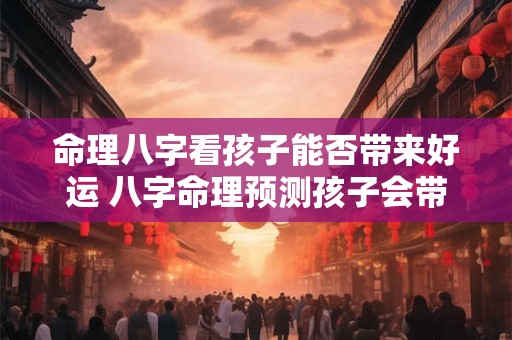 命理八字看孩子能否带来好运 八字命理预测孩子会带来好运吗