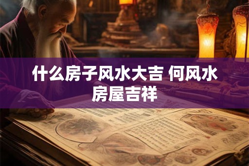 什么房子风水大吉 何风水房屋吉祥