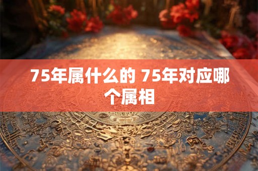 75年属什么的 75年对应哪个属相 75年属什么的 75年对应哪个属相