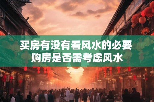 买房有没有看风水的必要 购房是否需考虑风水 买房有没有看风水的必要 购房是否需考虑风水