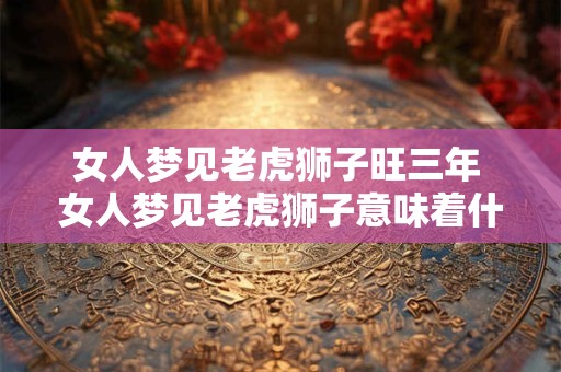 女人梦见老虎狮子旺三年 女人梦见老虎狮子意味着什么 女人梦见老虎狮子旺三年 女人梦见老虎狮子意味着什么