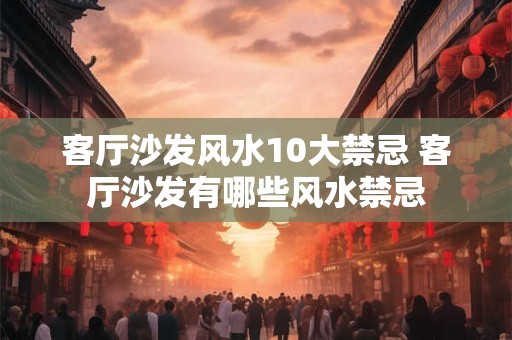 客厅沙发风水10大禁忌 客厅沙发有哪些风水禁忌 客厅沙发风水10大禁忌 客厅沙发有哪些风水禁忌