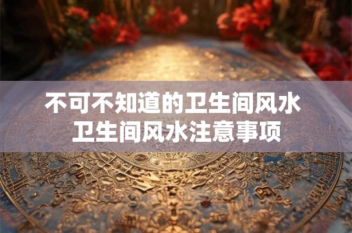 不可不知道的卫生间风水 卫生间风水注意事项 不可不知道的卫生间风水 卫生间风水注意事项