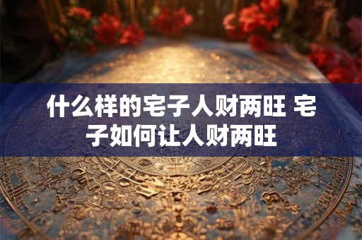 什么样的宅子人财两旺 宅子如何让人财两旺 什么样的宅子人财两旺 宅子如何让人财两旺